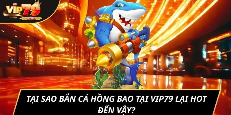 Tại sao bắn cá Hồng Bao tại Vip79 lại hot đến vậy?